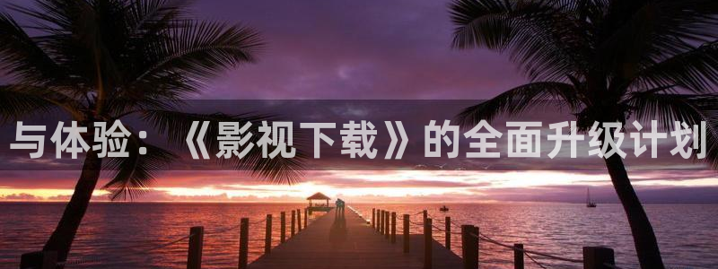 韩国理论不卡电影：与体验：《影视下载》的全面升级计划